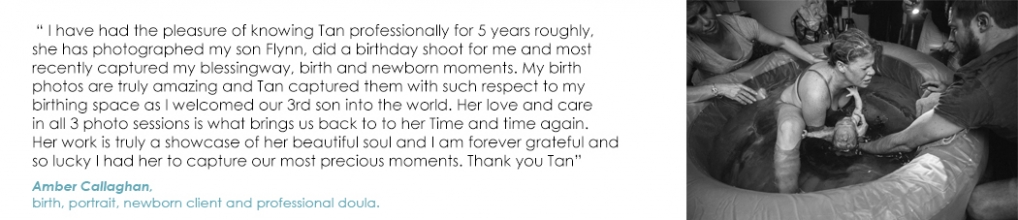 Amber Callaghan - I have had the pleasure of knowing Tan professionally for 5 years roughly, she has photographed my son Flynn, did a birthday shoot for me and most recently captured my blessingway, birth and newborn moments. My birth photos are truly amazing and Tan captured them with such respect to my birthing space as I welcomed our 3rd son into the world. Her love and care in all 3 photo sessions is what brings us back to to her Time and time again. Her work is truly a showcase of her beautiful soul and I am forever grateful and so lucky I had her to capture our most precious moments. Thank you Tan   